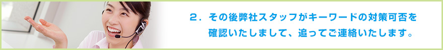 ２．その後弊社スタッフがキーワードの対策可否を確認いたしまして、追ってご連絡いたします。