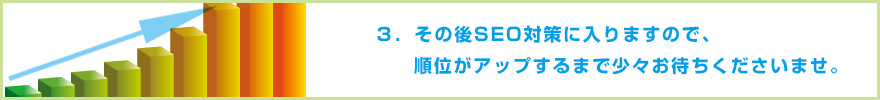 ３．その後SEO対策に入りますので、順位がアップするまで少々お待ちくださいませ。